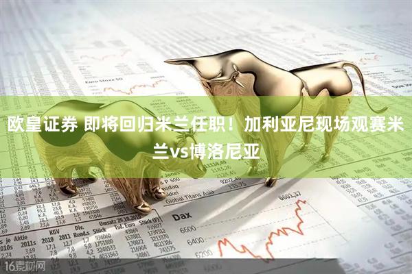 欧皇证券 即将回归米兰任职！加利亚尼现场观赛米兰vs博洛尼亚