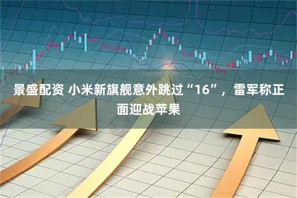 景盛配资 小米新旗舰意外跳过“16”，雷军称正面迎战苹果