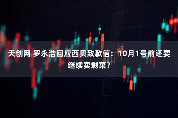 天创网 罗永浩回应西贝致歉信：10月1号前还要继续卖剩菜？
