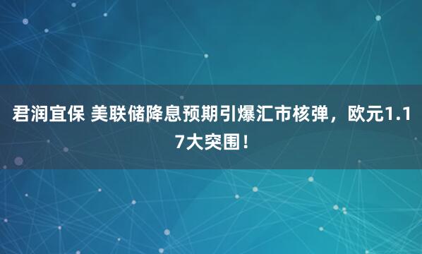 君润宜保 美联储降息预期引爆汇市核弹，欧元1.17大突围！