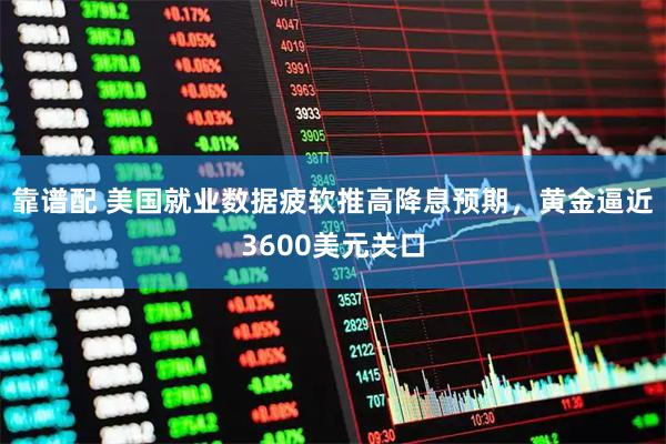 靠谱配 美国就业数据疲软推高降息预期，黄金逼近3600美元关口