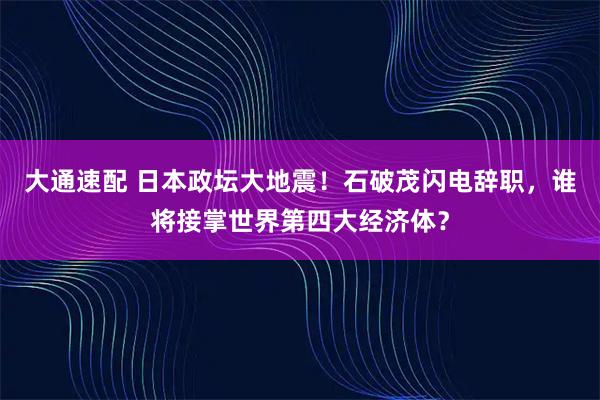 大通速配 日本政坛大地震！石破茂闪电辞职，谁将接掌世界第四大经济体？