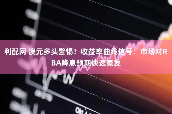 利配网 澳元多头警惕！收益率曲线信号：市场对RBA降息预期快速蒸发