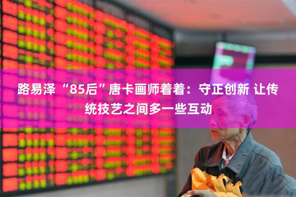 路易泽 “85后”唐卡画师着着：守正创新 让传统技艺之间多一些互动