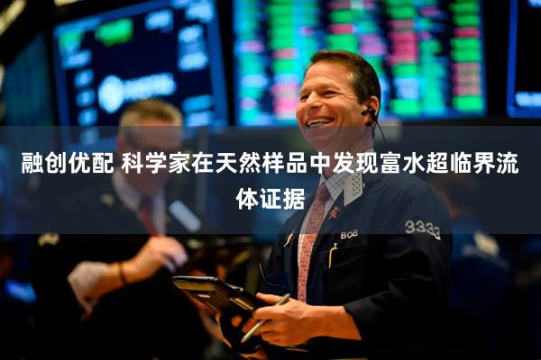 融创优配 科学家在天然样品中发现富水超临界流体证据