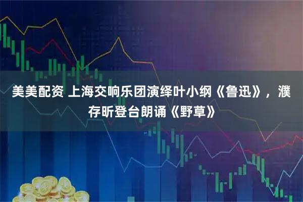 美美配资 上海交响乐团演绎叶小纲《鲁迅》，濮存昕登台朗诵《野草》