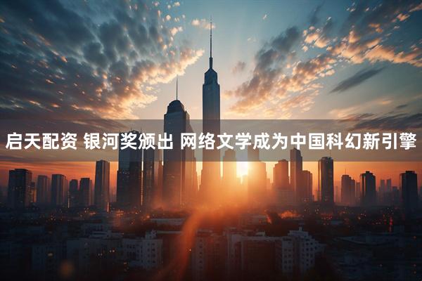 启天配资 银河奖颁出 网络文学成为中国科幻新引擎
