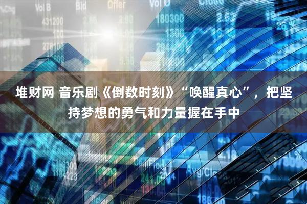 堆财网 音乐剧《倒数时刻》“唤醒真心”，把坚持梦想的勇气和力量握在手中