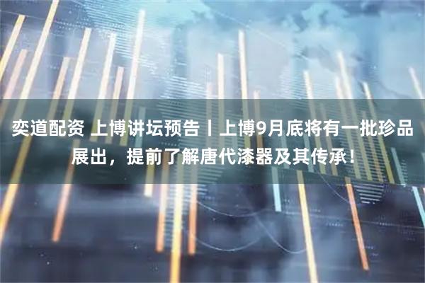 奕道配资 上博讲坛预告丨上博9月底将有一批珍品展出，提前了解唐代漆器及其传承！