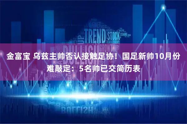 金富宝 乌兹主帅否认接触足协！国足新帅10月份难敲定：5名帅已交简历表