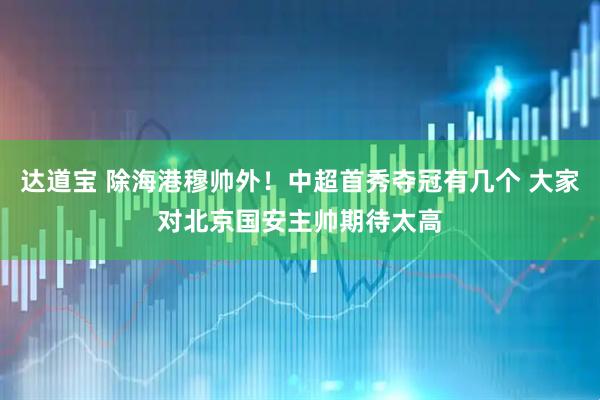 达道宝 除海港穆帅外！中超首秀夺冠有几个 大家对北京国安主帅期待太高