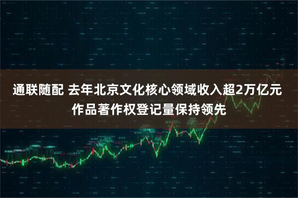 通联随配 去年北京文化核心领域收入超2万亿元 作品著作权登记量保持领先