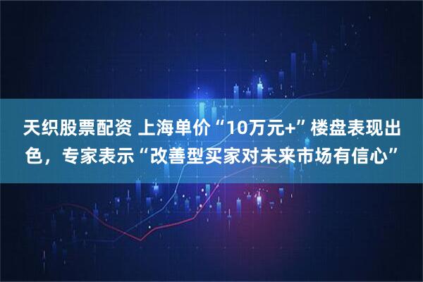天织股票配资 上海单价“10万元+”楼盘表现出色，专家表示“改善型买家对未来市场有信心”