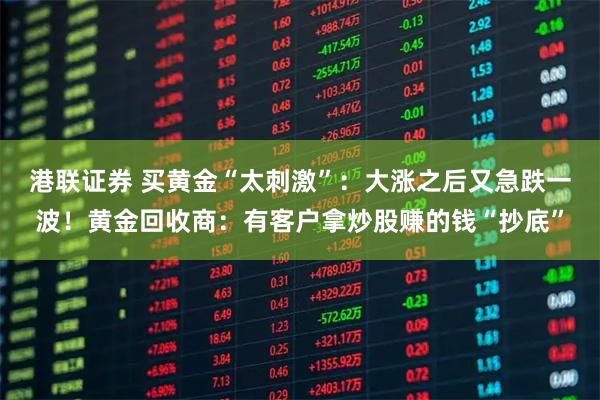 港联证券 买黄金“太刺激”：大涨之后又急跌一波！黄金回收商：有客户拿炒股赚的钱“抄底”