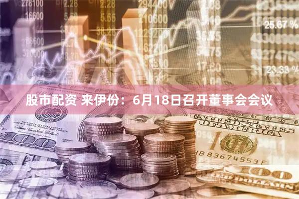 股市配资 来伊份：6月18日召开董事会会议