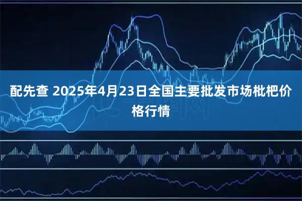 配先查 2025年4月23日全国主要批发市场枇杷价格行情