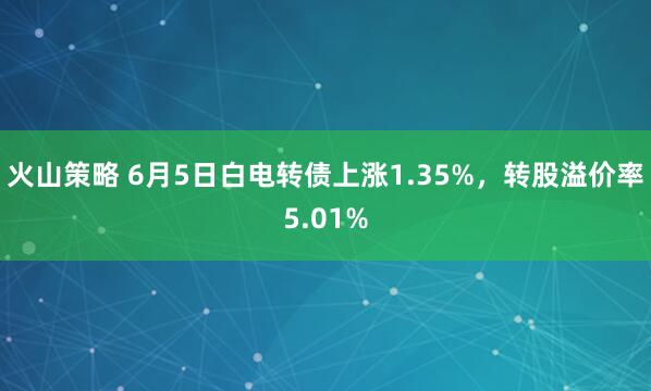 火山策略 6月5日白电转债上涨1.35%，转股溢价率5.01%