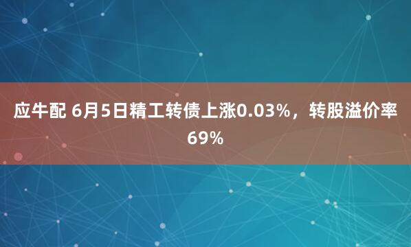 应牛配 6月5日精工转债上涨0.03%，转股溢价率69%