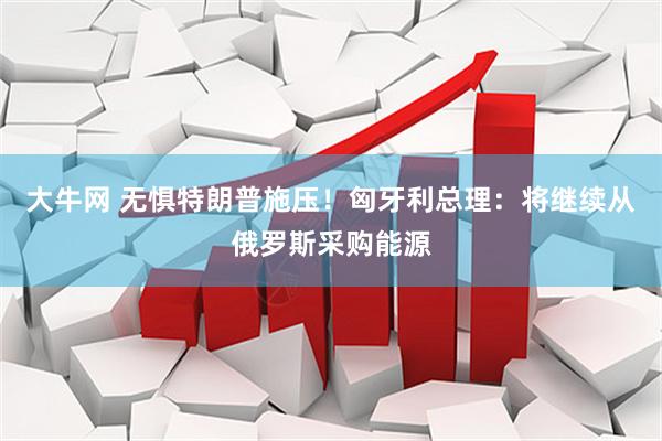 大牛网 无惧特朗普施压！匈牙利总理：将继续从俄罗斯采购能源