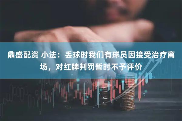 鼎盛配资 小法：丢球时我们有球员因接受治疗离场，对红牌判罚暂时不予评价