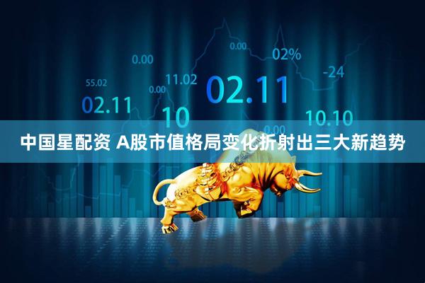 中国星配资 A股市值格局变化折射出三大新趋势