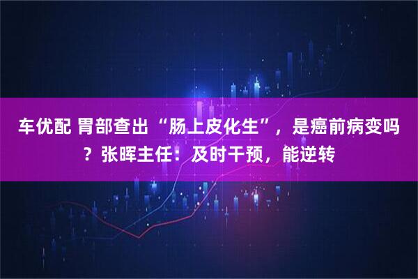 车优配 胃部查出 “肠上皮化生”，是癌前病变吗？张晖主任：及时干预，能逆转