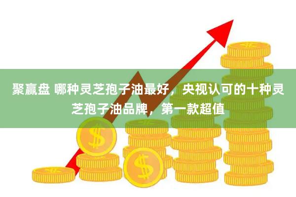 聚赢盘 哪种灵芝孢子油最好，央视认可的十种灵芝孢子油品牌，第一款超值