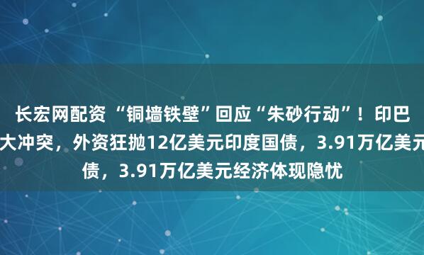 长宏网配资 “铜墙铁壁”回应“朱砂行动”！印巴爆发50年来最大冲突，外资狂抛12亿美元印度国债，3.91万亿美元经济体现隐忧