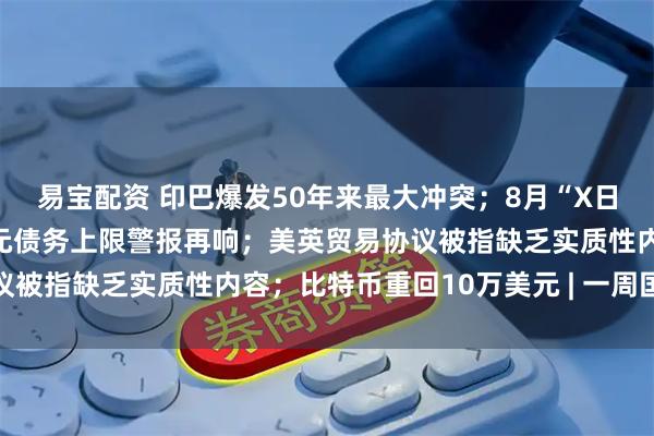 易宝配资 印巴爆发50年来最大冲突；8月“X日”逼近，美国36万亿美元债务上限警报再响；美英贸易协议被指缺乏实质性内容；比特币重回10万美元 | 一周国际财经