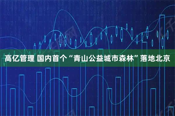 高亿管理 国内首个“青山公益城市森林”落地北京