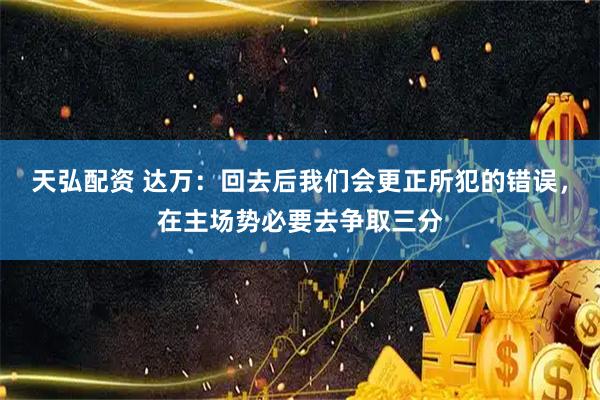 天弘配资 达万:回去后我们会更正所犯的错误,在主场势必要去争取三分