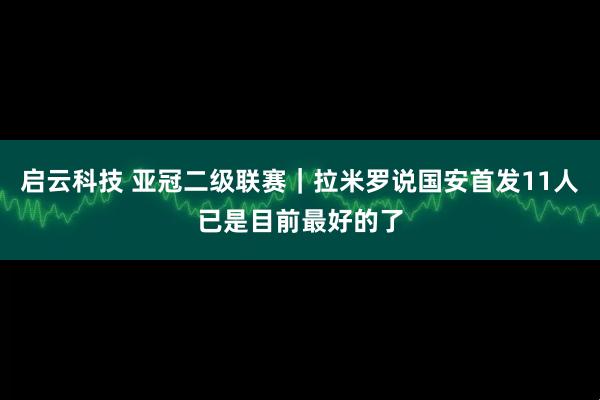 启云科技 亚冠二级联赛｜拉米罗说国安首发11人已是目前最好的了