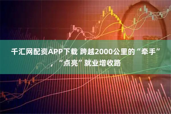 千汇网配资APP下载 跨越2000公里的“牵手”,“点亮”就业增收路