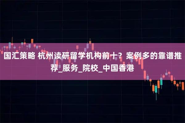 国汇策略 杭州读研留学机构前十?案例多的靠谱推荐_服务_院校_中国香港