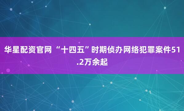 华星配资官网 “十四五”时期侦办网络犯罪案件51.2万余起