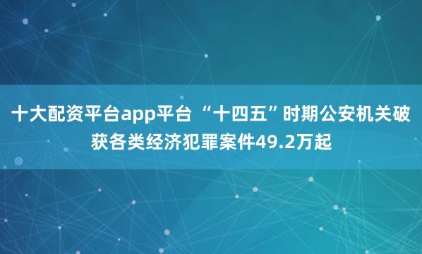 十大配资平台app平台 “十四五”时期公安机关破获各类经济犯罪案件49.2万起