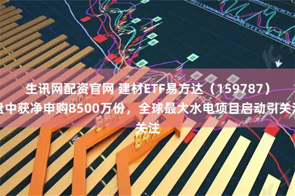 生讯网配资官网 建材ETF易方达(159787)盘中获净申购8500万份,全球最大水电项目启动引关注