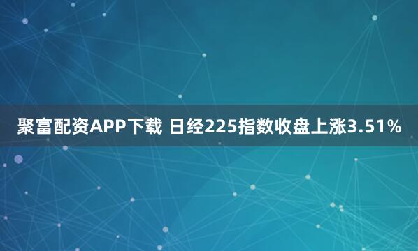 聚富配资APP下载 日经225指数收盘上涨3.51%