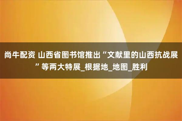 尚牛配资 山西省图书馆推出“文献里的山西抗战展”等两大特展_根据地_地图_胜利