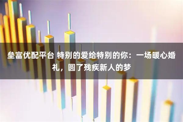垒富优配平台 特别的爱给特别的你:一场暖心婚礼,圆了残疾新人的梦
