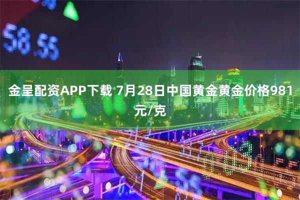 金呈配资APP下载 7月28日中国黄金黄金价格981元/克