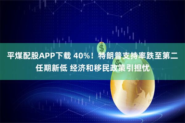 平煤配股APP下载 40%！特朗普支持率跌至第二任期新低 经济和移民政策引担忧