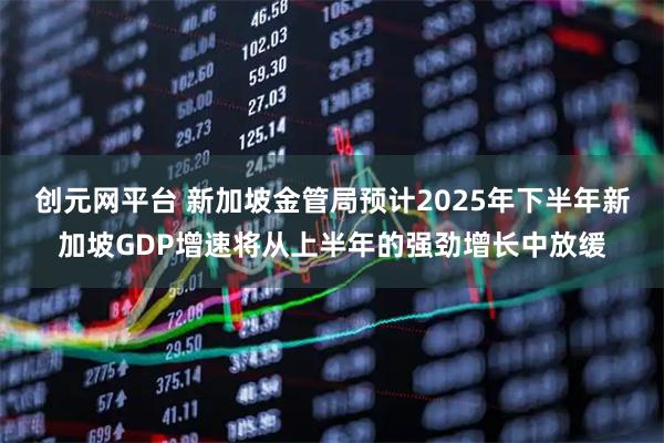创元网平台 新加坡金管局预计2025年下半年新加坡GDP增速将从上半年的强劲增长中放缓