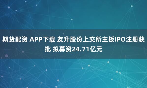 期货配资 APP下载 友升股份上交所主板IPO注册获批 拟募资24.71亿元