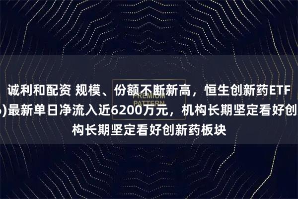诚利和配资 规模、份额不断新高，恒生创新药ETF(159316)最新单日净流入近6200万元，机构长期坚定看好创新药板块