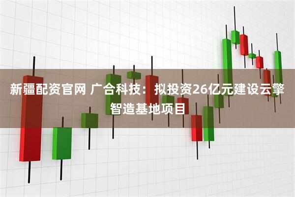 新疆配资官网 广合科技：拟投资26亿元建设云擎智造基地项目