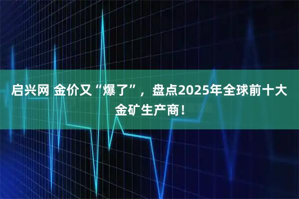 启兴网 金价又“爆了”，盘点2025年全球前十大金矿生产商！