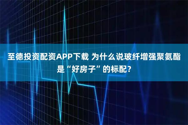 至德投资配资APP下载 为什么说玻纤增强聚氨酯是“好房子”的标配？
