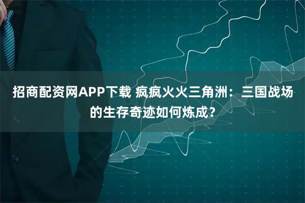 招商配资网APP下载 疯疯火火三角洲：三国战场的生存奇迹如何炼成？
