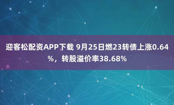 迎客松配资APP下载 9月25日燃23转债上涨0.64%，转股溢价率38.68%